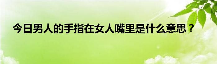 今日男人的手指在女人嘴里是什么意思？