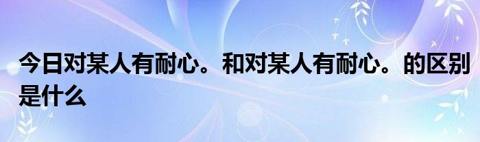 今日对某人有耐心。和对某人有耐心。的区别是什么