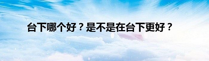 台下哪个好？是不是在台下更好？