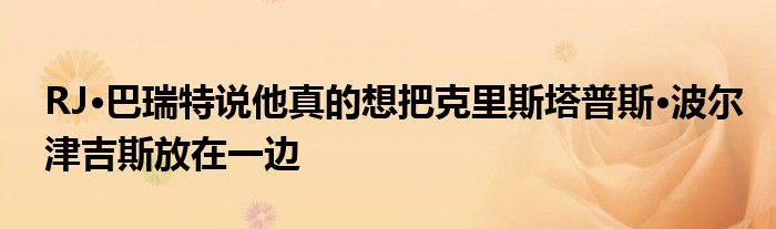 RJ·巴瑞特说他真的想把克里斯塔普斯·波尔津吉斯放在一边