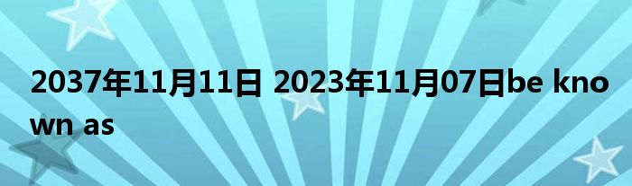 2037年11月11日 2023年11月07日be known as