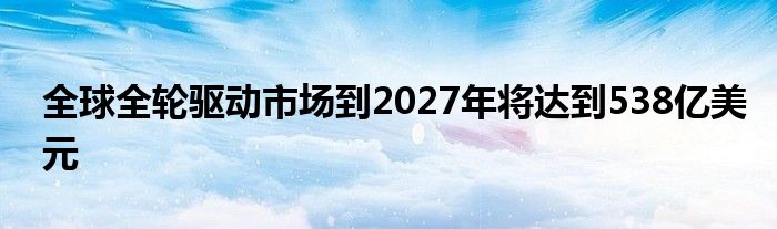 全球全轮驱动市场到2027年将达到538亿美元