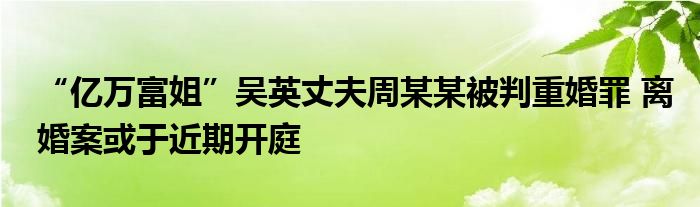 “亿万富姐”吴英丈夫周某某被判重婚罪 离婚案或于近期开庭