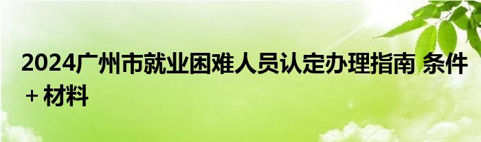 2024广州市就业困难人员认定办理指南 条件＋材料