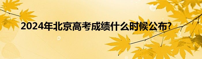 2024年北京高考成绩什么时候公布?