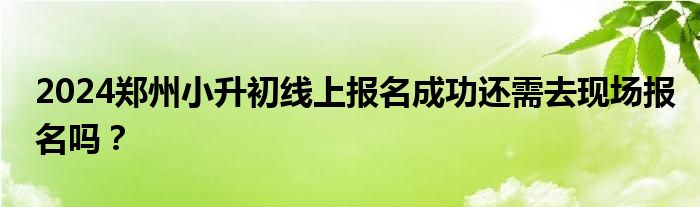 2024郑州小升初线上报名成功还需去现场报名吗？