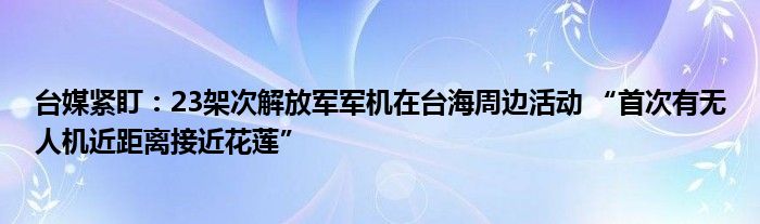 台媒紧盯：23架次解放军军机在台海周边活动 “首次有无人机近距离接近花莲”