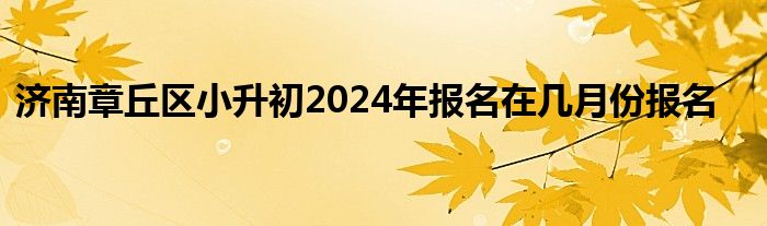 济南章丘区小升初2024年报名在几月份报名