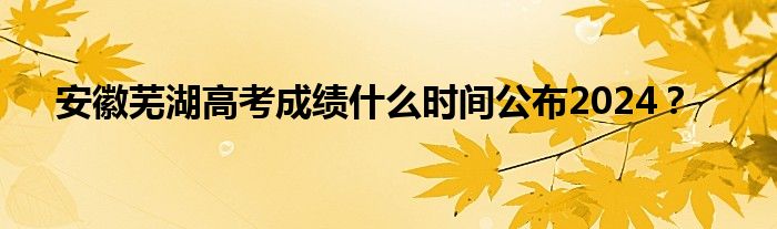 安徽芜湖高考成绩什么时间公布2024？