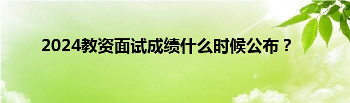 2024教资面试成绩什么时候公布？