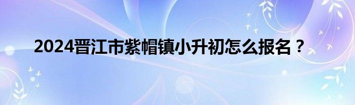 2024晋江市紫帽镇小升初怎么报名？