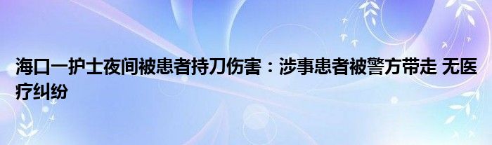 海口一护士夜间被患者持刀伤害：涉事患者被警方带走 无医疗纠纷