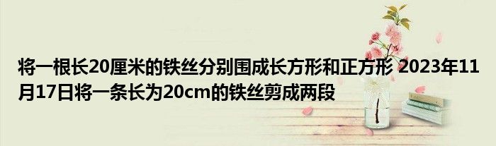 将一根长20厘米的铁丝分别围成长方形和正方形 2023年11月17日将一条长为20cm的铁丝剪成两段