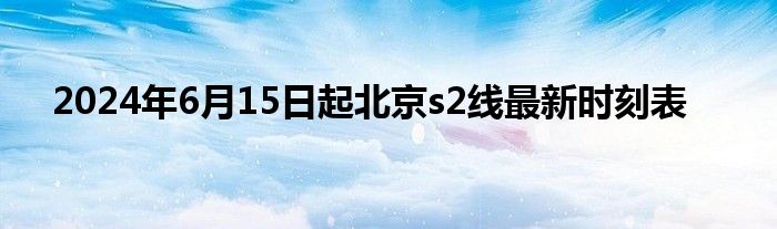 2024年6月15日起北京s2线最新时刻表