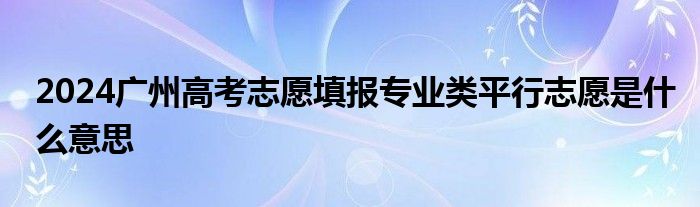 2024广州高考志愿填报专业类平行志愿是什么意思