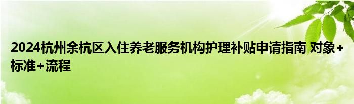 2024杭州余杭区入住养老服务机构护理补贴申请指南 对象+标准+流程