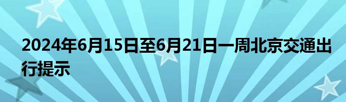 2024年6月15日至6月21日一周北京交通出行提示