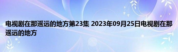 电视剧在那遥远的地方第23集 2023年09月25日电视剧在那遥远的地方