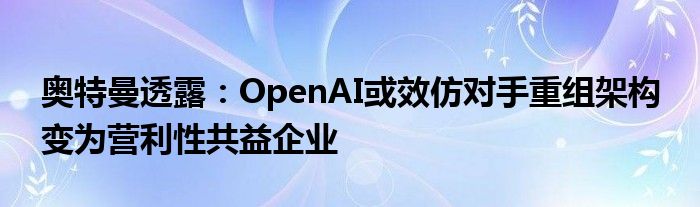 奥特曼透露：OpenAI或效仿对手重组架构 变为营利性共益企业