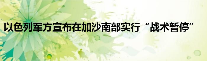 以色列军方宣布在加沙南部实行“战术暂停”