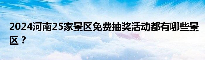 2024河南25家景区免费抽奖活动都有哪些景区？