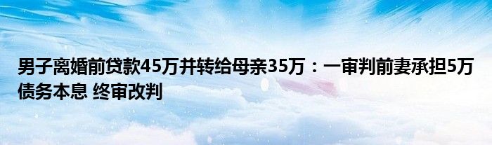 男子离婚前贷款45万并转给母亲35万：一审判前妻承担5万债务本息 终审改判