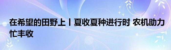 在希望的田野上丨夏收夏种进行时 农机助力忙丰收