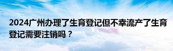 2024广州办理了生育登记但不幸流产了生育登记需要注销吗？