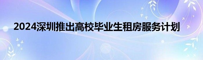 2024深圳推出高校毕业生租房服务计划