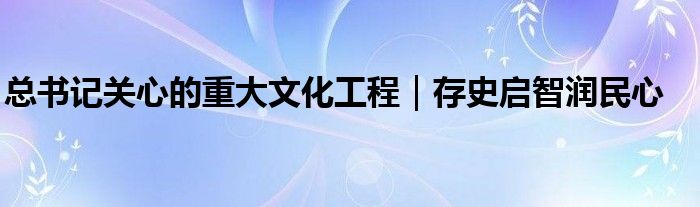 总书记关心的重大文化工程｜存史启智润民心