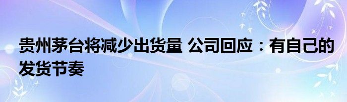 贵州茅台将减少出货量 公司回应：有自己的发货节奏