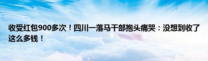 收受红包900多次！四川一落马干部抱头痛哭：没想到收了这么多钱！