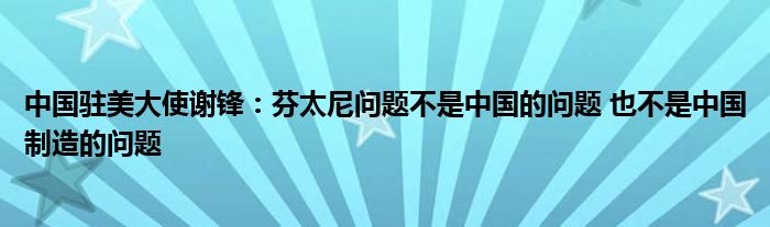 中国驻美大使谢锋：芬太尼问题不是中国的问题 也不是中国制造的问题