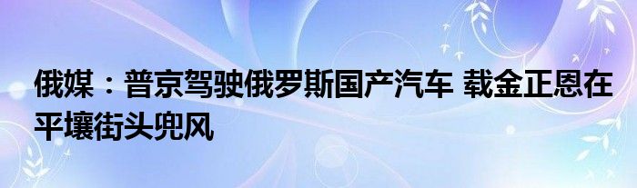 俄媒：普京驾驶俄罗斯国产汽车 载金正恩在平壤街头兜风