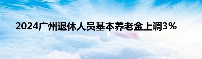 2024广州退休人员基本养老金上调3%