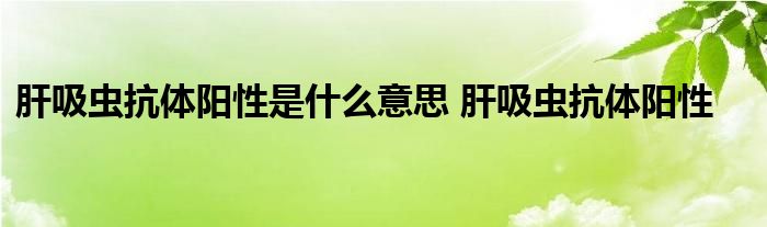 肝吸虫抗体阳性是什么意思 肝吸虫抗体阳性