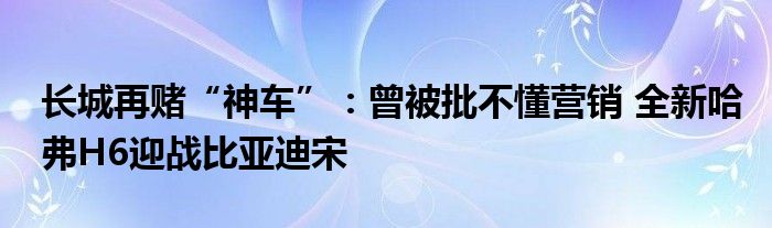 长城再赌“神车”：曾被批不懂营销 全新哈弗H6迎战比亚迪宋