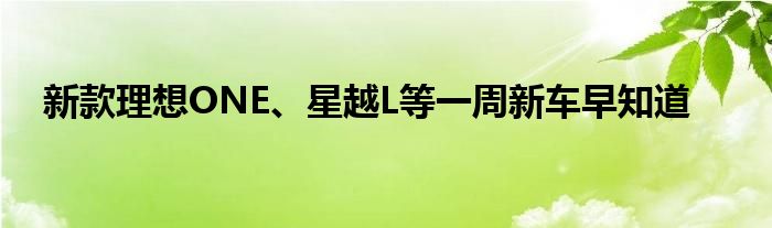 新款理想ONE、星越L等一周新车早知道