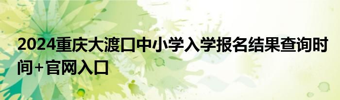 2024重庆大渡口中小学入学报名结果查询时间+官网入口