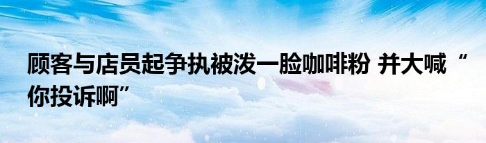 顾客与店员起争执被泼一脸咖啡粉 并大喊“你投诉啊”