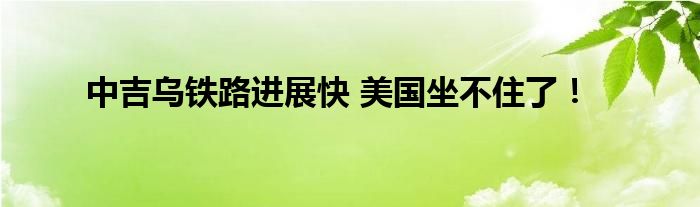 中吉乌铁路进展快 美国坐不住了！