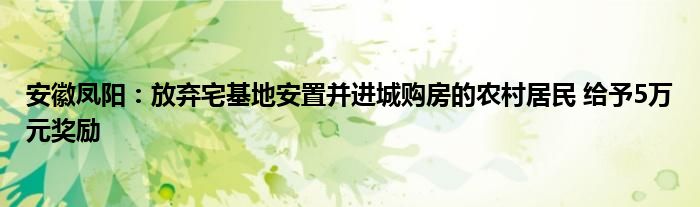 安徽凤阳：放弃宅基地安置并进城购房的农村居民 给予5万元奖励