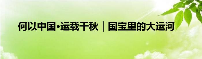 何以中国·运载千秋｜国宝里的大运河