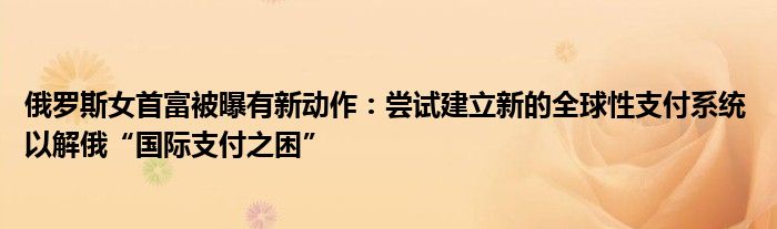 俄罗斯女首富被曝有新动作：尝试建立新的全球性支付系统 以解俄“国际支付之困”