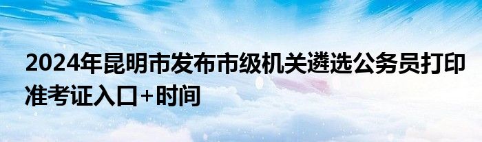 2024年昆明市发布市级机关遴选公务员打印准考证入口+时间