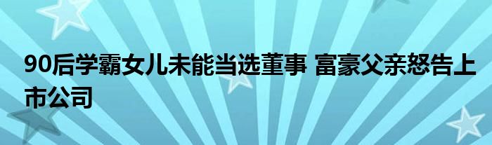 90后学霸女儿未能当选董事 富豪父亲怒告上市公司