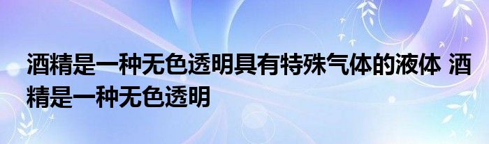 酒精是一种无色透明具有特殊气体的液体 酒精是一种无色透明