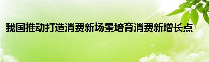 我国推动打造消费新场景培育消费新增长点