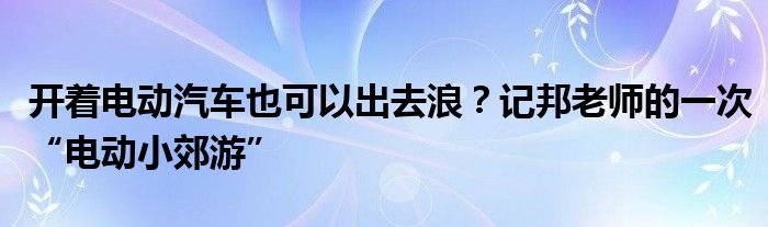 开着电动汽车也可以出去浪？记邦老师的一次“电动小郊游”