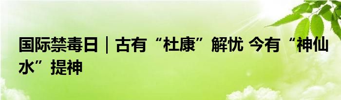 国际禁毒日｜古有“杜康”解忧 今有“神仙水”提神